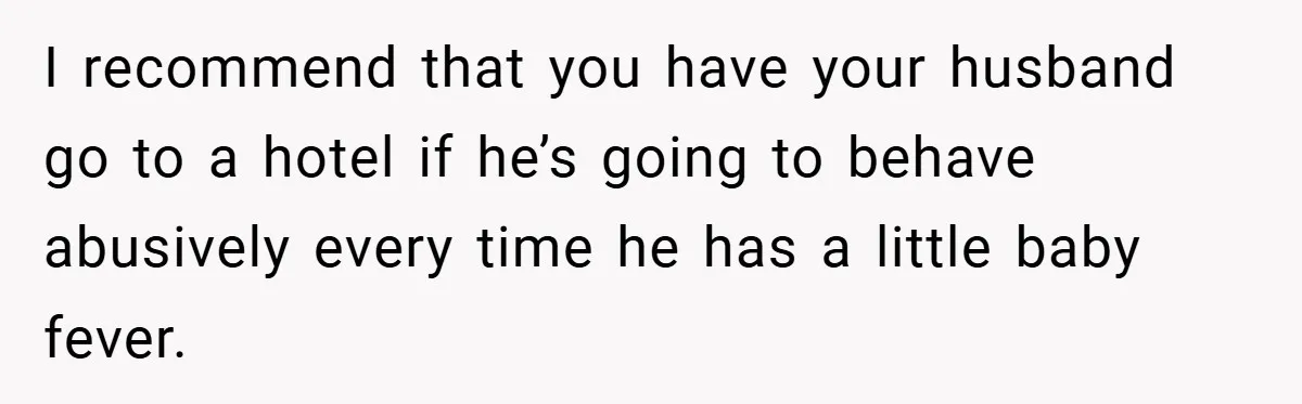I recommend that you have your husband go to a hotel if he’s going to behave abusively every time he has a little baby fever.
