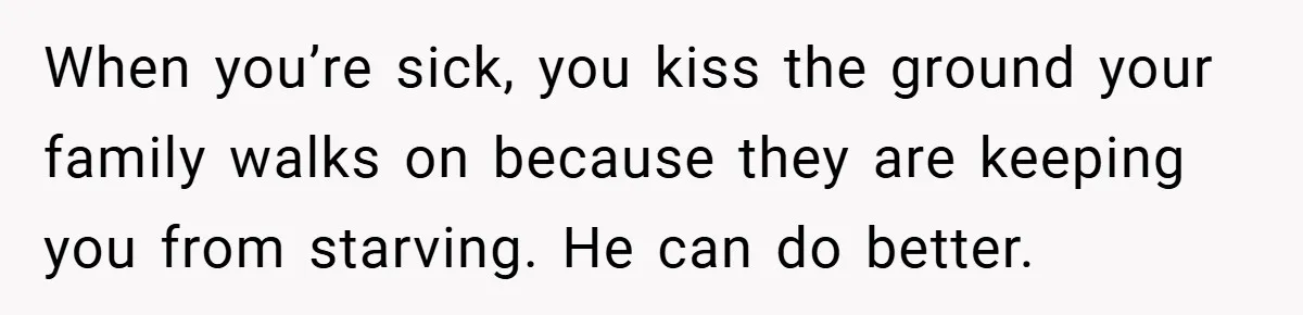 When you’re sick, you kiss the ground your family walks on because they are keeping you from starving. He can do better.