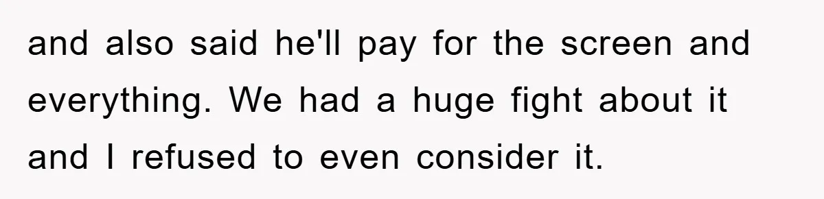 and also said he'll pay for the screen and everything. We had a huge fight about it and I refused to even consider it.
