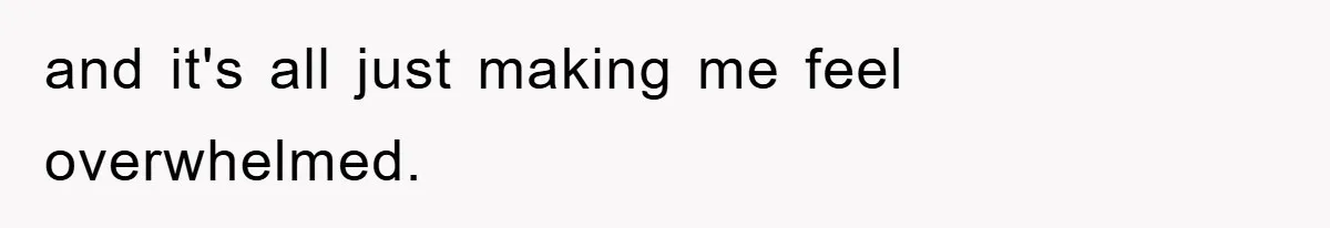 and it's all just making me feel overwhelmed.