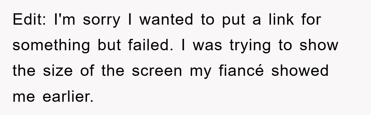 Edit: I'm sorry I wanted to put a link for something but failed. I was trying to show the size of the screen my fiancé showed me earlier.