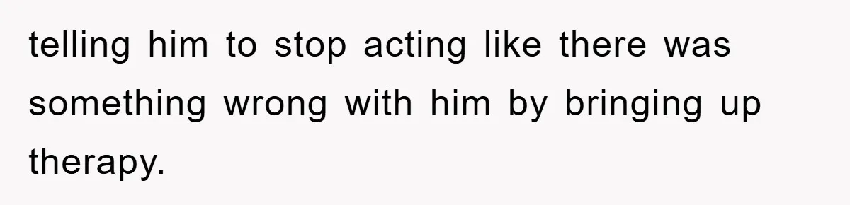 telling him to stop acting like there was something wrong with him by bringing up therapy.
