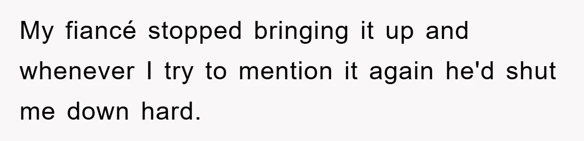 My fiancé stopped bringing it up and whenever I try to mention it again he'd shut me down hard.