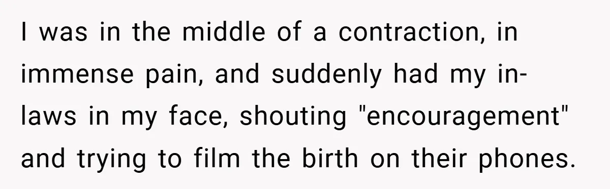 I was in the middle of a contraction, in immense pain, and suddenly had my in-laws in my face, shouting "encouragement" and trying to film the birth on their phones.