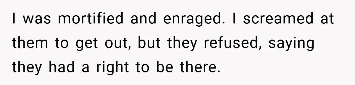 I was mortified and enraged. I screamed at them to get out, but they refused, saying they had a right to be there.