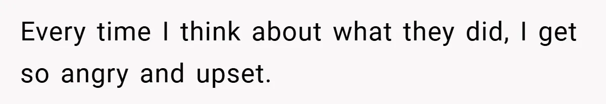 Every time I think about what they did, I get so angry and upset.