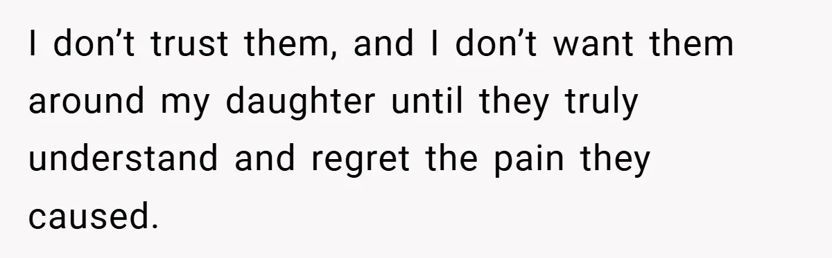 I don’t trust them, and I don’t want them around my daughter until they truly understand and regret the pain they caused.