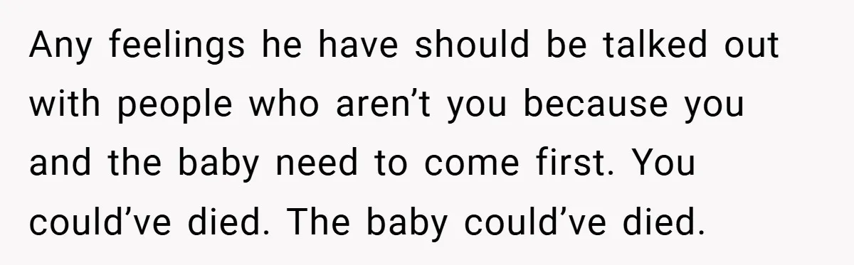 Any feelings he have should be talked out with people who aren’t you because you and the baby need to come first. You could’ve died. The baby could’ve died.
