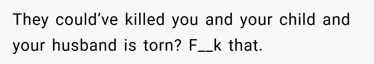They could’ve killed you and your child and your husband is torn? F__k that.