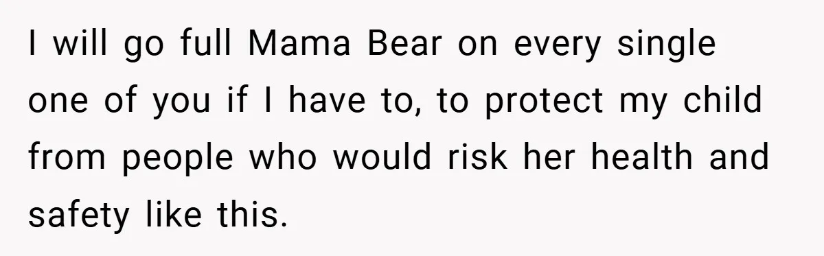 I will go full Mama Bear on every single one of you if I have to, to protect my child from people who would risk her health and safety like...