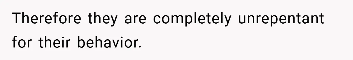 Therefore they are completely unrepentant for their behavior.