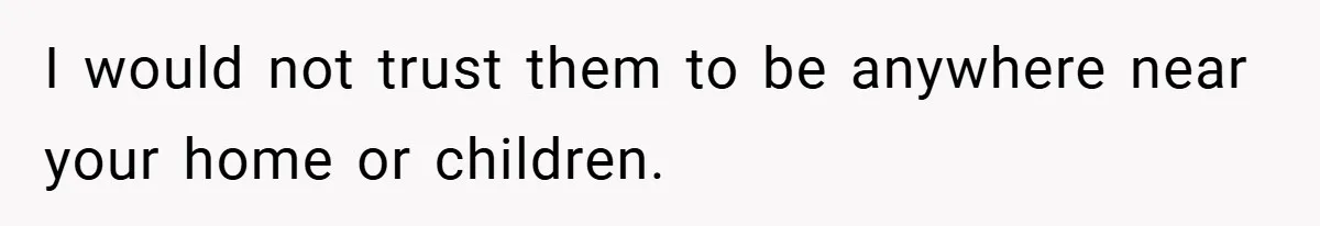 I would not trust them to be anywhere near your home or children.
