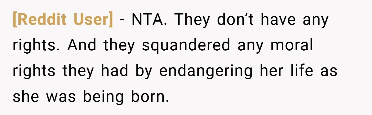 [Reddit User] − NTA. They don’t have any rights. And they squandered any moral rights they had by endangering her life as she was being born.