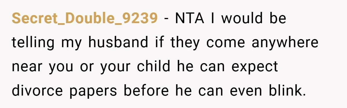 Secret_Double_9239 − NTA I would be telling my husband if they come anywhere near you or your child he can expect divorce papers before he can even blink.