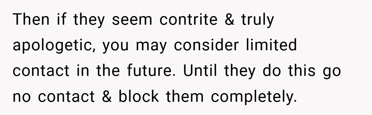 Then if they seem contrite & truly apologetic, you may consider limited contact in the future. Until they do this go no contact & block them completely.