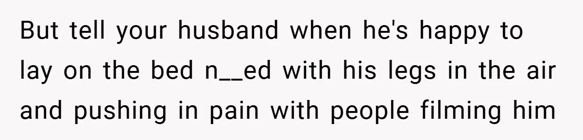 But tell your husband when he's happy to lay on the bed n__ed with his legs in the air and pushing in pain with people filming him