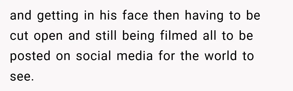 and getting in his face then having to be cut open and still being filmed all to be posted on social media for the world to see.