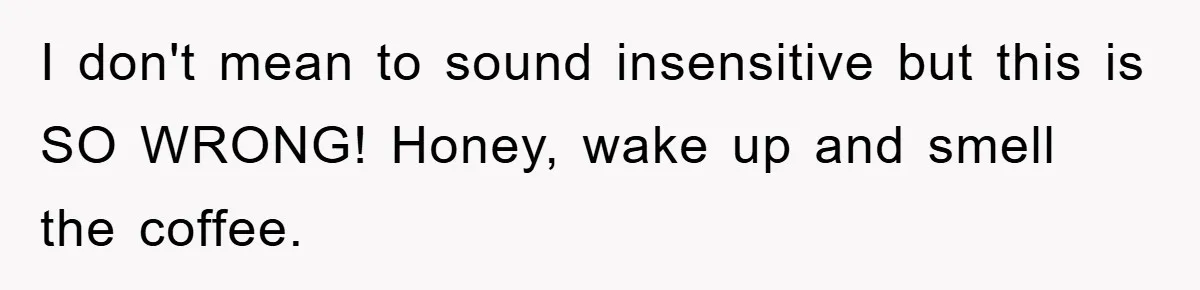 I don't mean to sound insensitive but this is SO WRONG! Honey, wake up and smell the coffee.