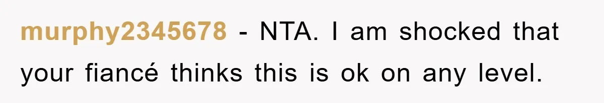 murphy2345678 − NTA. I am shocked that your fiancé thinks this is ok on any level.