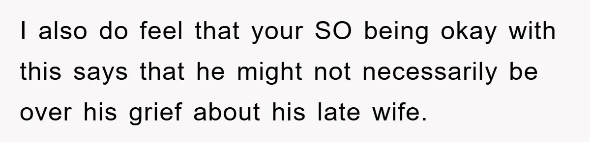 I also do feel that your SO being okay with this says that he might not necessarily be over his grief about his late wife.
