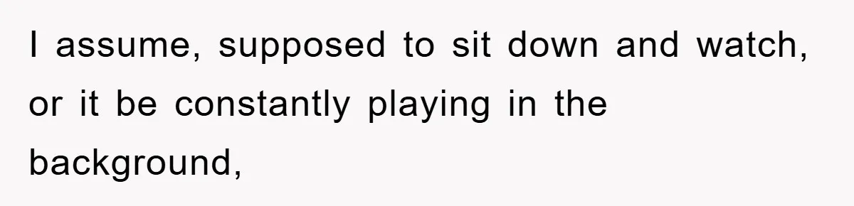 I assume, supposed to sit down and watch, or it be constantly playing in the background,