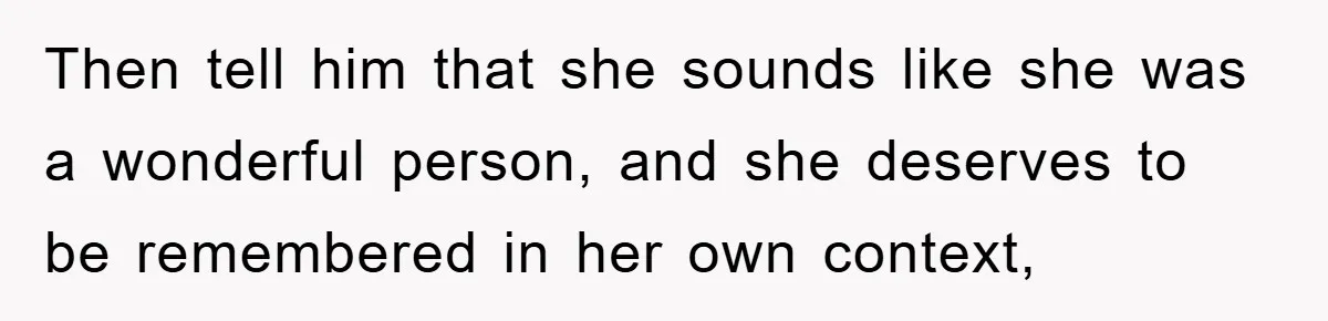 Then tell him that she sounds like she was a wonderful person, and she deserves to be remembered in her own context,