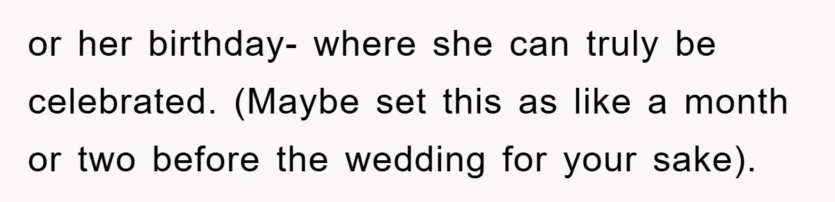 or her birthday- where she can truly be celebrated. (Maybe set this as like a month or two before the wedding for your sake).