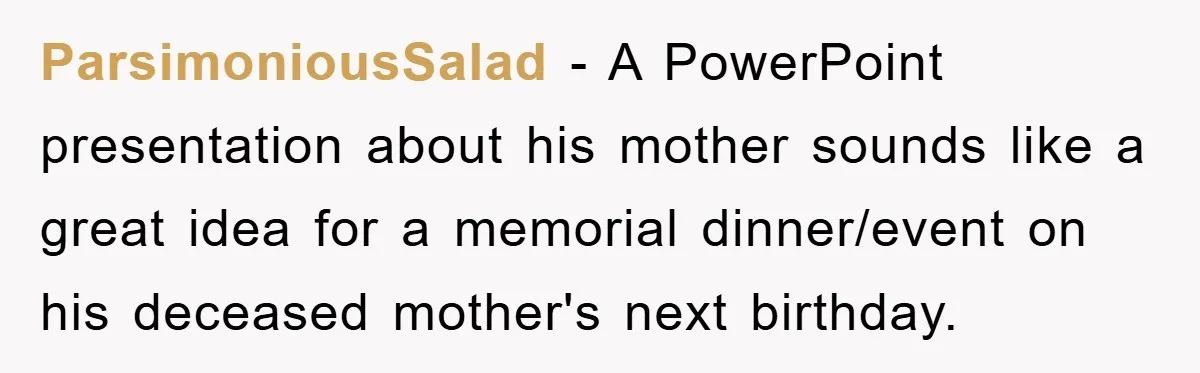 ParsimoniousSalad − A PowerPoint presentation about his mother sounds like a great idea for a memorial dinner/event on his deceased mother's next birthday.