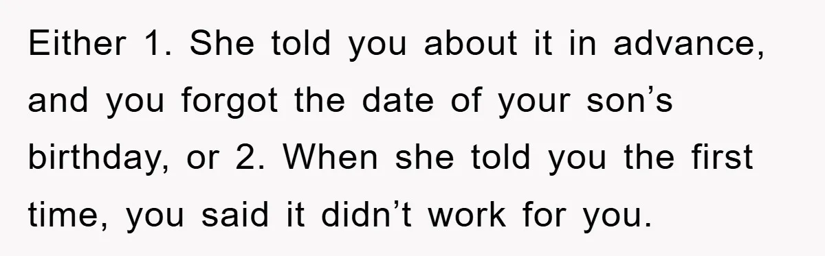 Either 1. She told you about it in advance, and you forgot the date of your son’s birthday, or 2. When she told you the first time, you said it...