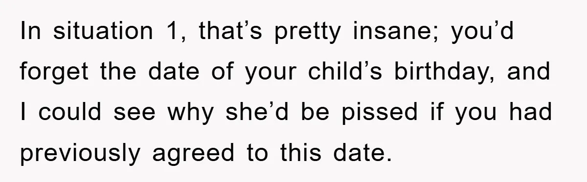In situation 1, that’s pretty insane; you’d forget the date of your child’s birthday, and I could see why she’d be pissed if you had previously agreed to this date.