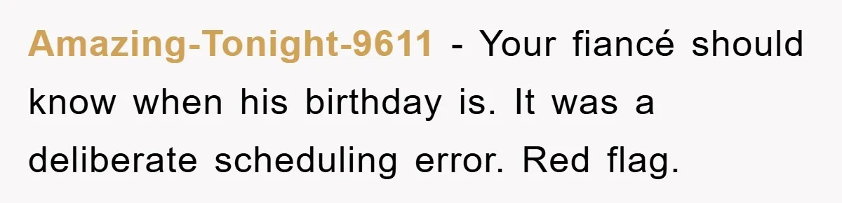 Amazing-Tonight-9611 − Your fiancé should know when his birthday is. It was a deliberate scheduling error. Red flag.