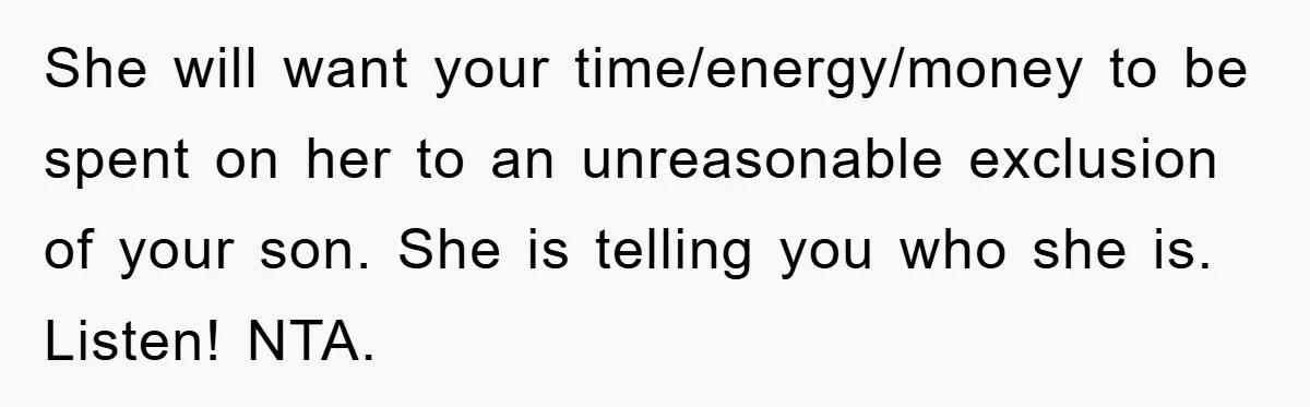 She will want your time/energy/money to be spent on her to an unreasonable exclusion of your son. She is telling you who she is. Listen! NTA.