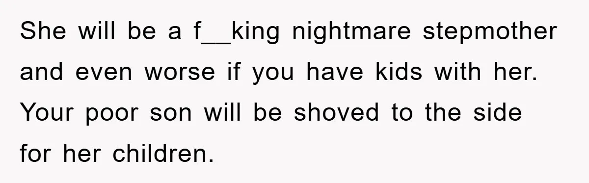 She will be a f__king nightmare stepmother and even worse if you have kids with her. Your poor son will be shoved to the side for her children.