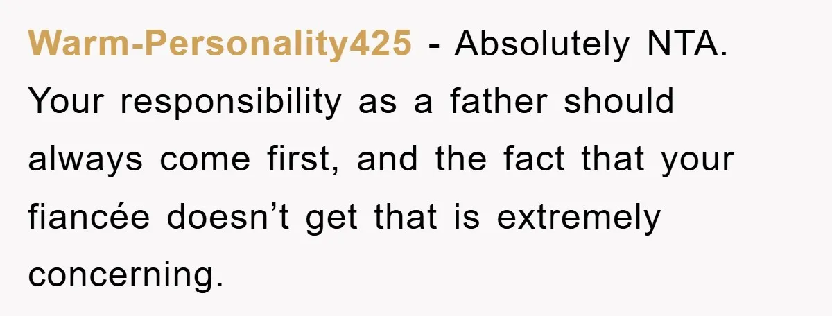 Warm-Personality425 − Absolutely NTA. Your responsibility as a father should always come first, and the fact that your fiancée doesn’t get that is extremely concerning.