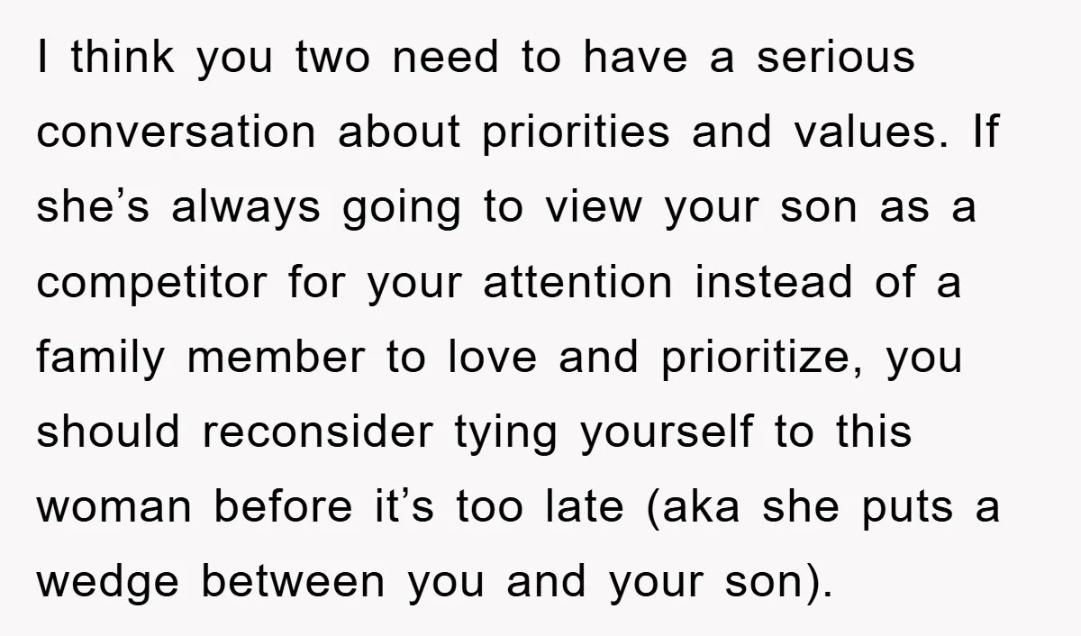 I think you two need to have a serious conversation about priorities and values. If she’s always going to view your son as a competitor for your attention instead of...