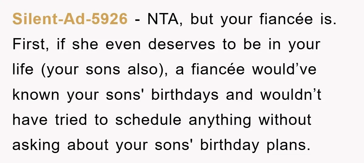 Silent-Ad-5926 − NTA, but your fiancée is. First, if she even deserves to be in your life (your sons also), a fiancée would’ve known your sons' birthdays and wouldn’t have...