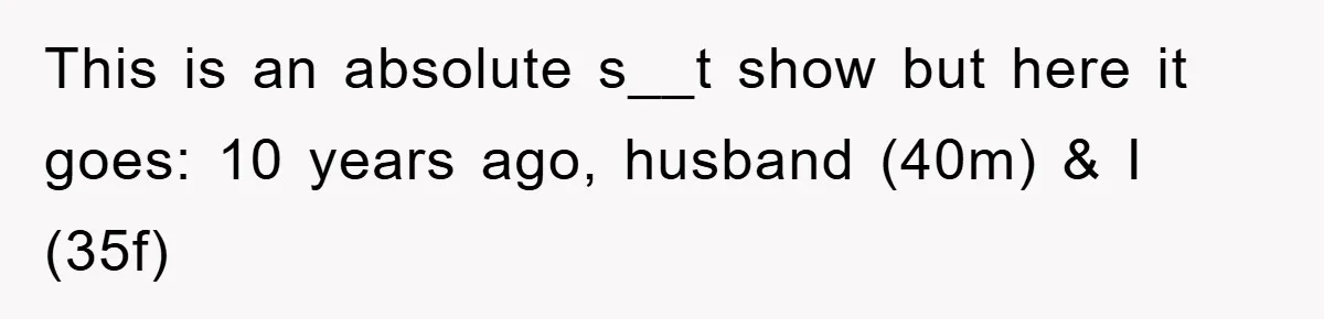 This is an absolute s__t show but here it goes: 10 years ago, husband (40m) & I (35f)