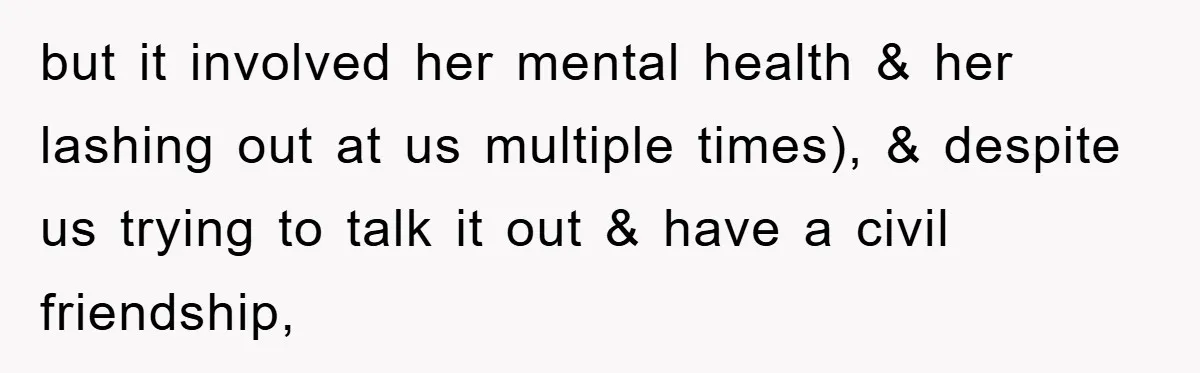 but it involved her mental health & her lashing out at us multiple times), & despite us trying to talk it out & have a civil friendship,