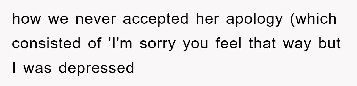 how we never accepted her apology (which consisted of 'I'm sorry you feel that way but I was depressed