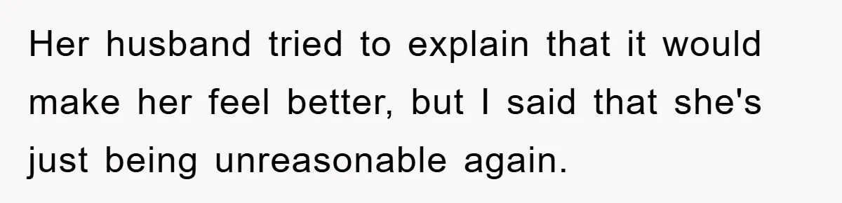 Her husband tried to explain that it would make her feel better, but I said that she's just being unreasonable again.