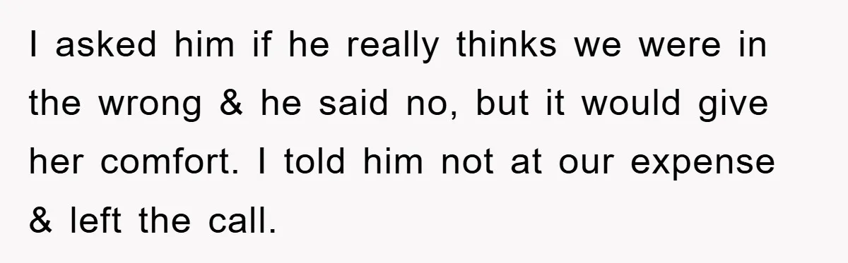 I asked him if he really thinks we were in the wrong & he said no, but it would give her comfort. I told him not at our expense &...