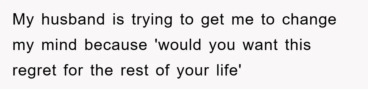 My husband is trying to get me to change my mind because 'would you want this regret for the rest of your life'
