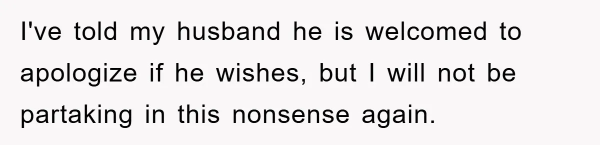 I've told my husband he is welcomed to apologize if he wishes, but I will not be partaking in this nonsense again.