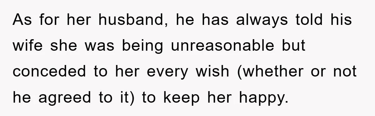 As for her husband, he has always told his wife she was being unreasonable but conceded to her every wish (whether or not he agreed to it) to keep her...