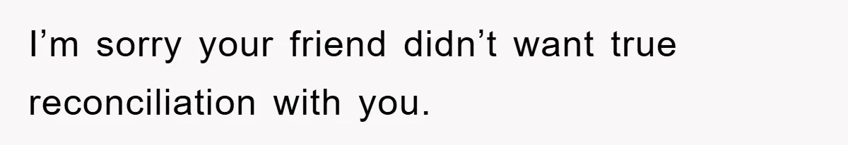 I’m sorry your friend didn’t want true reconciliation with you.