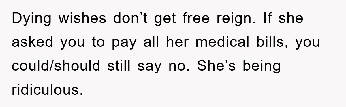 Dying wishes don’t get free reign. If she asked you to pay all her medical bills, you could/should still say no. She’s being ridiculous.