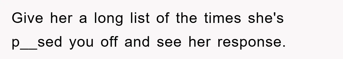 Give her a long list of the times she's p__sed you off and see her response.