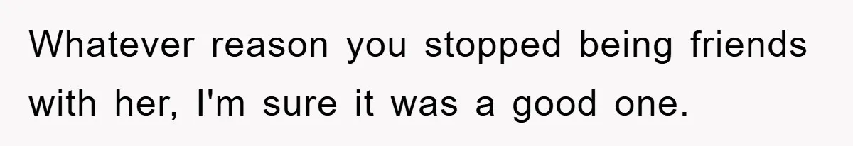 Whatever reason you stopped being friends with her, I'm sure it was a good one.