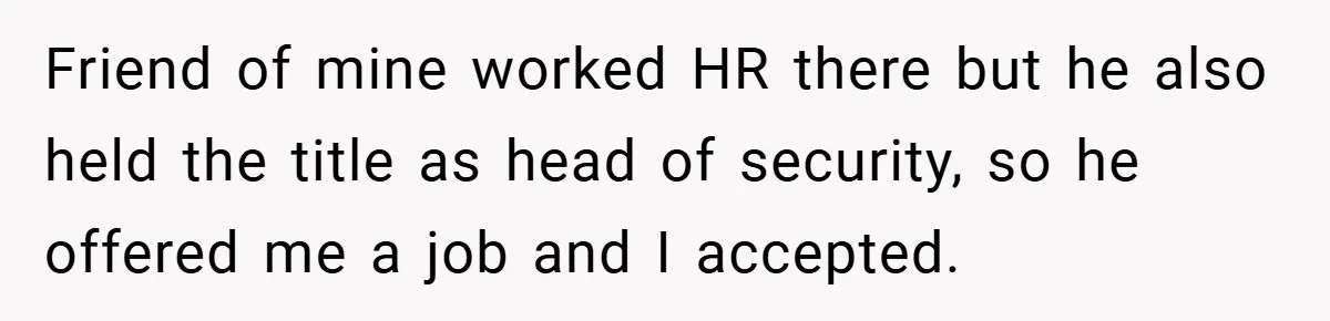 HR Boss Enforced Harsh Rules On Everyone, Until They Applied To Her Friend of mine worked HR there but he also held the title as head of security, so he offered me a job and I accepted.