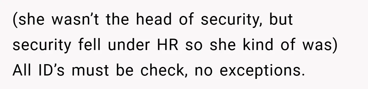 HR Boss Enforced Harsh Rules On Everyone, Until They Applied To Her (she wasn’t the head of security, but security fell under HR so she kind of was) All ID’s must be check, no exceptions.